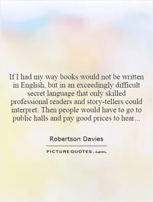 If I had my way books would not be written in English, but in an exceedingly difficult secret language that only skilled professional readers and story-tellers could interpret. Then people would have to go to public halls and pay good prices to hear Picture Quote #1