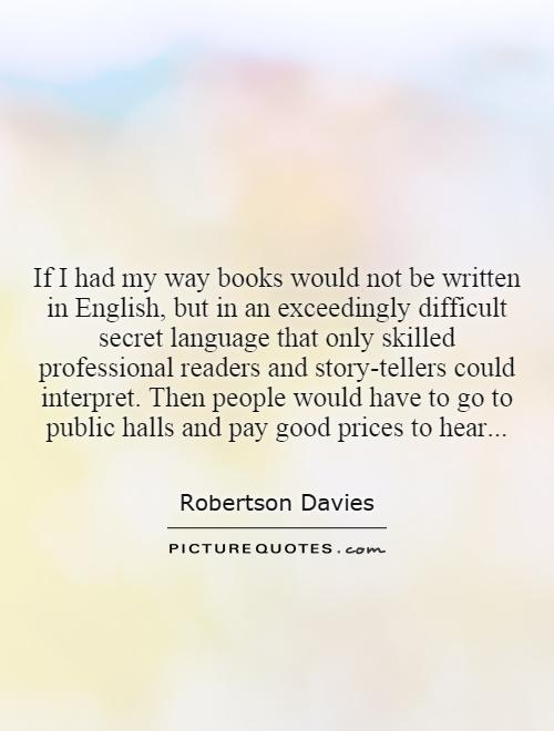 If I had my way books would not be written in English, but in an exceedingly difficult secret language that only skilled professional readers and story-tellers could interpret. Then people would have to go to public halls and pay good prices to hear Picture Quote #1