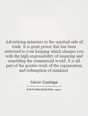 Advertising ministers to the spiritual side of trade. It is great power that has been entrusted to your keeping which charges you with the high responsibility of inspiring and ennobling the commercial world. It is all part of the greater work of the regeneration and redemption of mankind Picture Quote #1