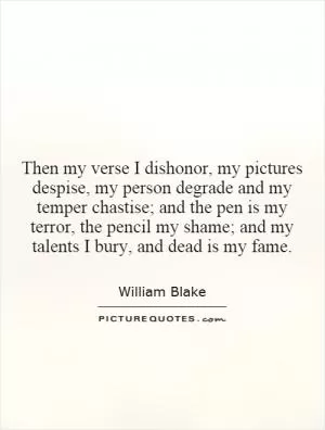 Then my verse I dishonor, my pictures despise, my person degrade and my temper chastise; and the pen is my terror, the pencil my shame; and my talents I bury, and dead is my fame Picture Quote #1