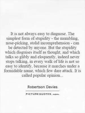 It is not always easy to diagnose. The simplest form of stupidity - the mumbling, nose-picking, stolid incomprehension - can be detected by anyone. But the stupidity which disguises itself as thought, and which talks so glibly and eloquently, indeed never stops talking, in every walk of life is not so easy to identify, because it marches under a formidable name, which few dare attack. It is called popular opinion Picture Quote #1