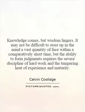 Knowledge comes, but wisdom lingers. It may not be difficult to store up in the mind a vast quantity of face within a comparatively short time, but the ability to form judgments requires the severe discipline of hard work and the tempering heat of experience and maturity Picture Quote #1