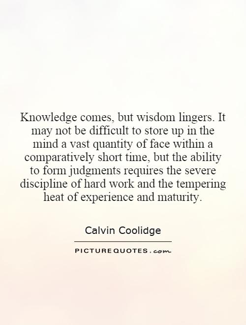 Knowledge comes, but wisdom lingers. It may not be difficult to store up in the mind a vast quantity of face within a comparatively short time, but the ability to form judgments requires the severe discipline of hard work and the tempering heat of experience and maturity Picture Quote #1