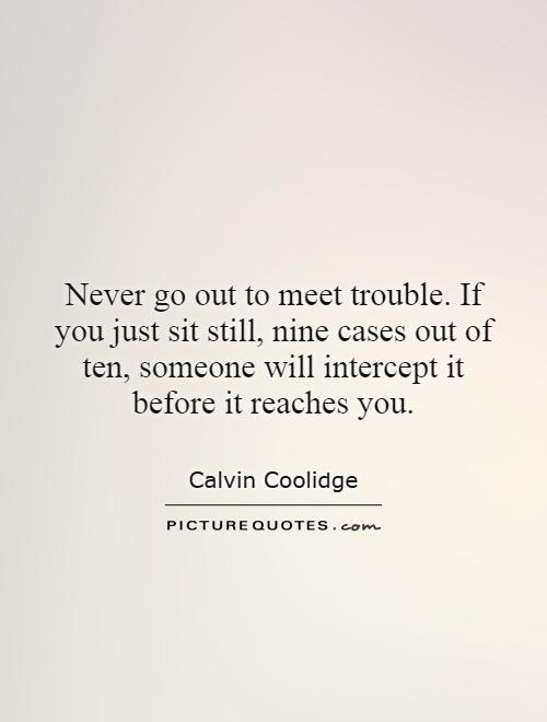 Never go out to meet trouble. If you just sit still, nine cases out of ten, someone will intercept it before it reaches you Picture Quote #1