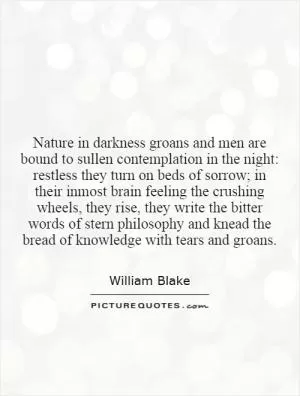 Nature in darkness groans and men are bound to sullen contemplation in the night: restless they turn on beds of sorrow; in their inmost brain feeling the crushing wheels, they rise, they write the bitter words of stern philosophy and knead the bread of knowledge with tears and groans Picture Quote #1
