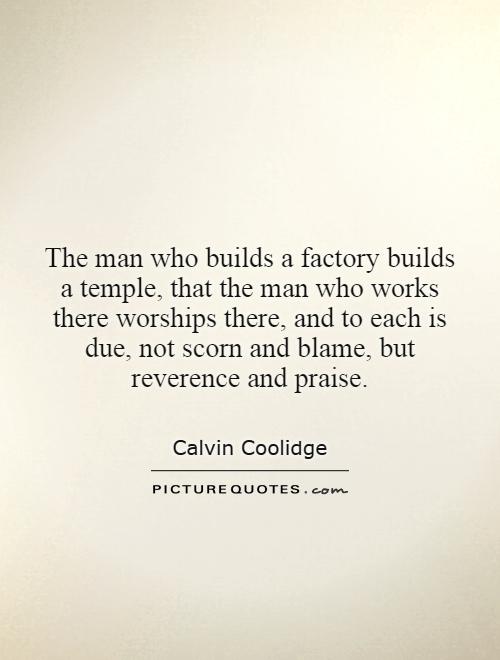 The man who builds a factory builds a temple, that the man who works there worships there, and to each is due, not scorn and blame, but reverence and praise Picture Quote #1