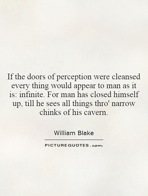 If the doors of perception were cleansed every thing would appear to man as it is: infinite. For man has closed himself up, till he sees all things thro' narrow chinks of his cavern Picture Quote #1