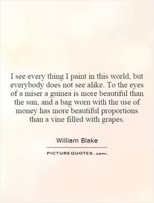 I see every thing I paint in this world, but everybody does not see alike. To the eyes of a miser a guinea is more beautiful than the sun, and a bag worn with the use of money has more beautiful proportions than a vine filled with grapes Picture Quote #1