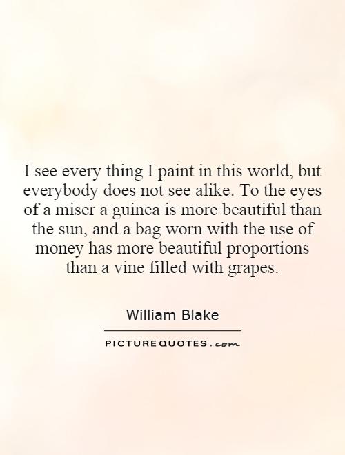 I see every thing I paint in this world, but everybody does not see alike. To the eyes of a miser a guinea is more beautiful than the sun, and a bag worn with the use of money has more beautiful proportions than a vine filled with grapes Picture Quote #1