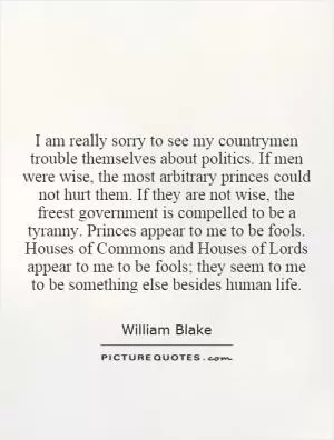 I am really sorry to see my countrymen trouble themselves about politics. If men were wise, the most arbitrary princes could not hurt them. If they are not wise, the freest government is compelled to be a tyranny. Princes appear to me to be fools. Houses of Commons and Houses of Lords appear to me to be fools; they seem to me to be something else besides human life Picture Quote #1