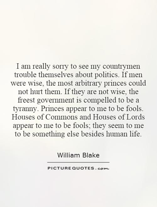 I am really sorry to see my countrymen trouble themselves about politics. If men were wise, the most arbitrary princes could not hurt them. If they are not wise, the freest government is compelled to be a tyranny. Princes appear to me to be fools. Houses of Commons and Houses of Lords appear to me to be fools; they seem to me to be something else besides human life Picture Quote #1