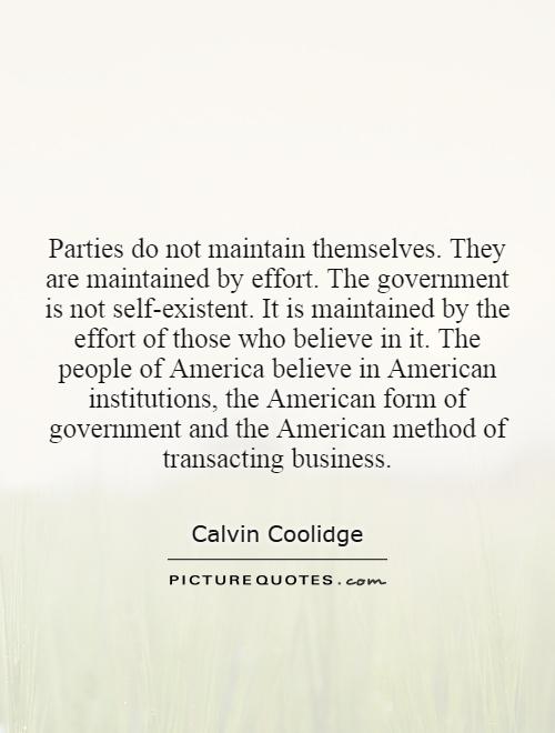 Parties do not maintain themselves. They are maintained by effort. The government is not self-existent. It is maintained by the effort of those who believe in it. The people of America believe in American institutions, the American form of government and the American method of transacting business Picture Quote #1
