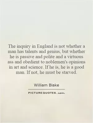 The inquiry in England is not whether a man has talents and genius, but whether he is passive and polite and a virtuous ass and obedient to noblemen's opinions in art and science. If he is, he is a good man. If not, he must be starved Picture Quote #1