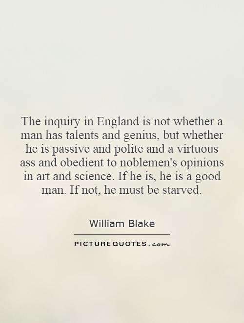 The inquiry in England is not whether a man has talents and genius, but whether he is passive and polite and a virtuous ass and obedient to noblemen's opinions in art and science. If he is, he is a good man. If not, he must be starved Picture Quote #1