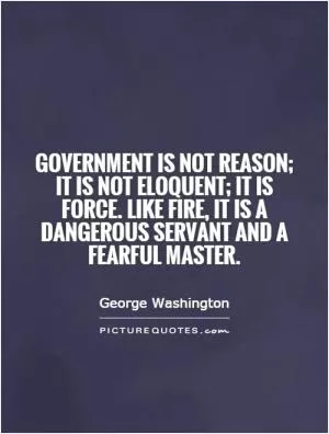 Government is not reason; it is not eloquent; it is force. Like fire, it is a dangerous servant and a fearful master Picture Quote #1