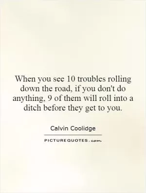 When you see 10 troubles rolling down the road, if you don't do anything, 9 of them will roll into a ditch before they get to you Picture Quote #1