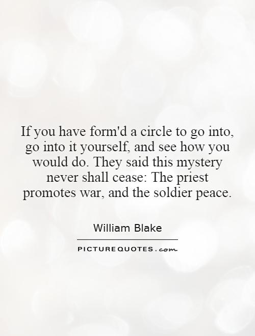 If you have form'd a circle to go into, go into it yourself, and see how you would do. They said this mystery never shall cease: The priest promotes war, and the soldier peace Picture Quote #1