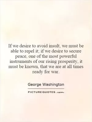 If we desire to avoid insult, we must be able to repel it; if we desire to secure peace, one of the most powerful instruments of our rising prosperity, it must be known, that we are at all times ready for war Picture Quote #1
