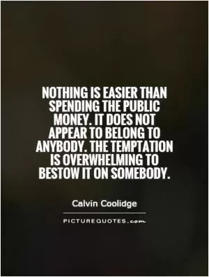 Nothing is easier than spending the public money. It does not appear to belong to anybody. The temptation is overwhelming to bestow it on somebody Picture Quote #1