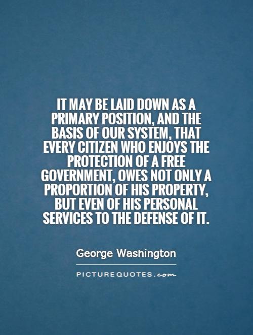 It may be laid down as a primary position, and the basis of our system, that every citizen who enjoys the protection of a free government, owes not only a proportion of his property, but even of his personal services to the defense of it Picture Quote #1
