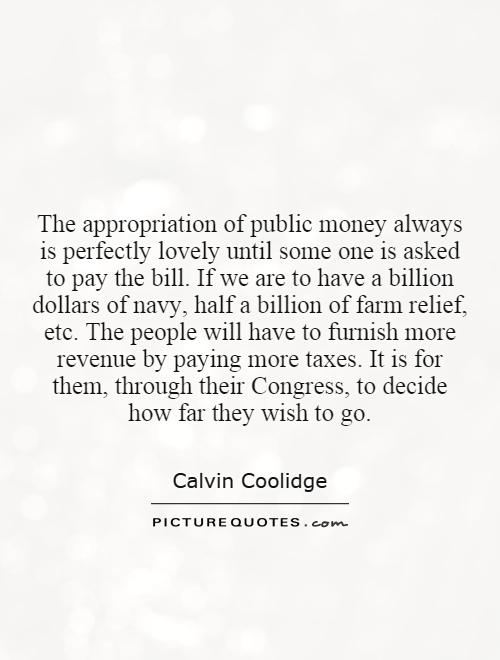 The appropriation of public money always is perfectly lovely until some one is asked to pay the bill. If we are to have a billion dollars of navy, half a billion of farm relief, etc. The people will have to furnish more revenue by paying more taxes. It is for them, through their Congress, to decide how far they wish to go Picture Quote #1