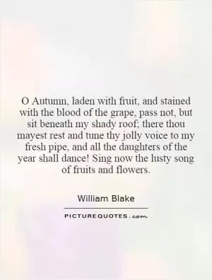 O Autumn, laden with fruit, and stained with the blood of the grape, pass not, but sit beneath my shady roof; there thou mayest rest and tune thy jolly voice to my fresh pipe, and all the daughters of the year shall dance! Sing now the lusty song of fruits and flowers Picture Quote #1