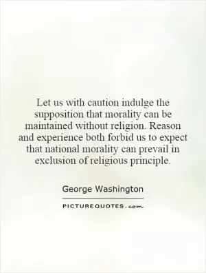 Let us with caution indulge the supposition that morality can be maintained without religion. Reason and experience both forbid us to expect that national morality can prevail in exclusion of religious principle Picture Quote #1
