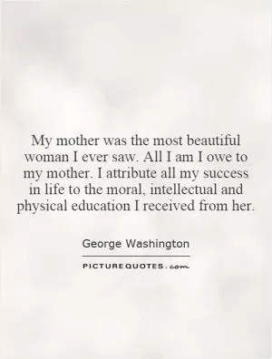 My mother was the most beautiful woman I ever saw. All I am I owe to my mother. I attribute all my success in life to the moral, intellectual and physical education I received from her Picture Quote #1
