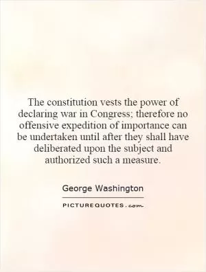 The constitution vests the power of declaring war in Congress; therefore no offensive expedition of importance can be undertaken until after they shall have deliberated upon the subject and authorized such a measure Picture Quote #1
