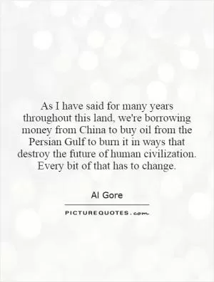 As I have said for many years throughout this land, we're borrowing money from China to buy oil from the Persian Gulf to burn it in ways that destroy the future of human civilization. Every bit of that has to change Picture Quote #1