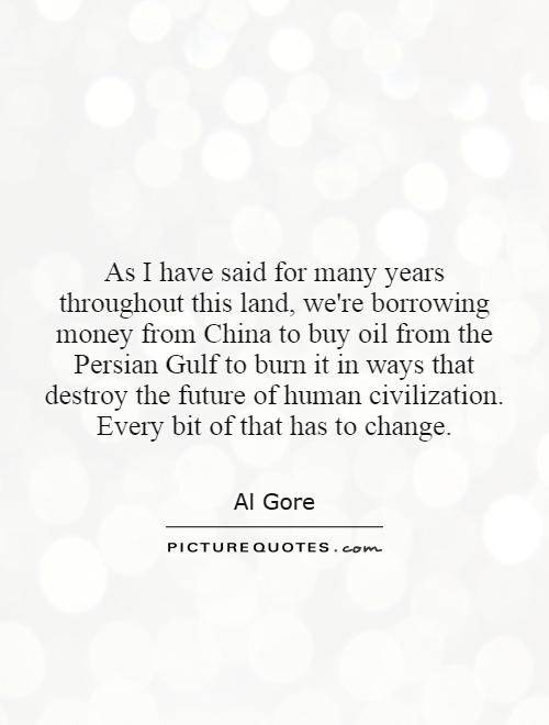 As I have said for many years throughout this land, we're borrowing money from China to buy oil from the Persian Gulf to burn it in ways that destroy the future of human civilization. Every bit of that has to change Picture Quote #1