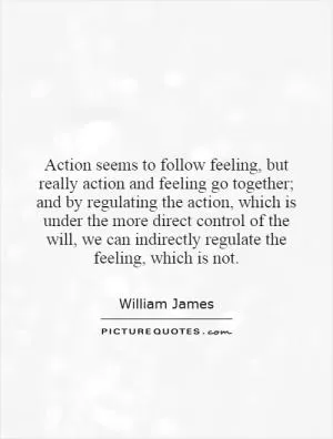 Action seems to follow feeling, but really action and feeling go together; and by regulating the action, which is under the more direct control of the will, we can indirectly regulate the feeling, which is not Picture Quote #1