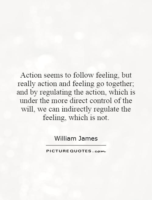 Action seems to follow feeling, but really action and feeling go together; and by regulating the action, which is under the more direct control of the will, we can indirectly regulate the feeling, which is not Picture Quote #1