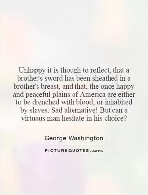 Unhappy it is though to reflect, that a brother's sword has been sheathed in a brother's breast, and that, the once happy and peaceful plains of America are either to be drenched with blood, or inhabited by slaves. Sad alternative! But can a virtuous man hesitate in his choice? Picture Quote #1