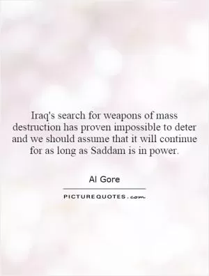 Iraq's search for weapons of mass destruction has proven impossible to deter and we should assume that it will continue for as long as Saddam is in power Picture Quote #1