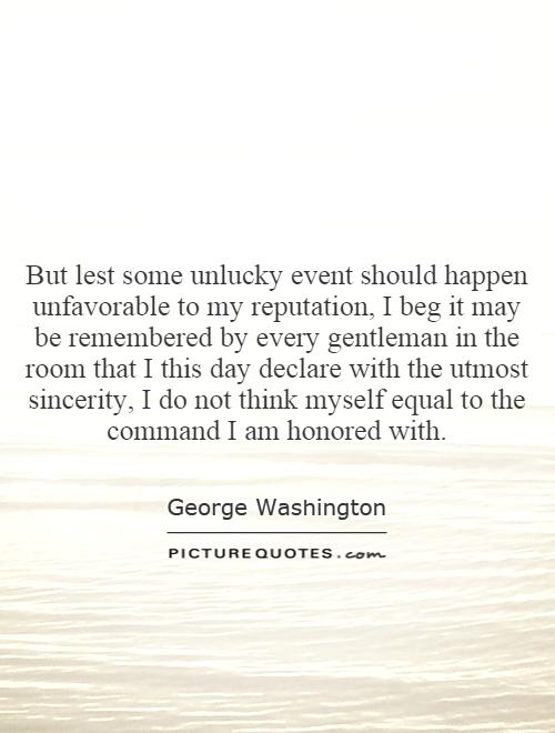 But lest some unlucky event should happen unfavorable to my reputation, I beg it may be remembered by every gentleman in the room that I this day declare with the utmost sincerity, I do not think myself equal to the command I am honored with Picture Quote #1