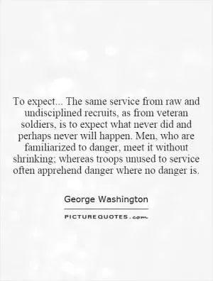 To expect... The same service from raw and undisciplined recruits, as from veteran soldiers, is to expect what never did and perhaps never will happen. Men, who are familiarized to danger, meet it without shrinking; whereas troops unused to service often apprehend danger where no danger is Picture Quote #1