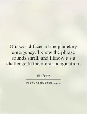 Our world faces a true planetary emergency. I know the phrase sounds shrill, and I know it's a challenge to the moral imagination Picture Quote #1