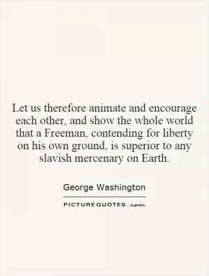 Let us therefore animate and encourage each other, and show the whole world that a Freeman, contending for liberty on his own ground, is superior to any slavish mercenary on Earth Picture Quote #1