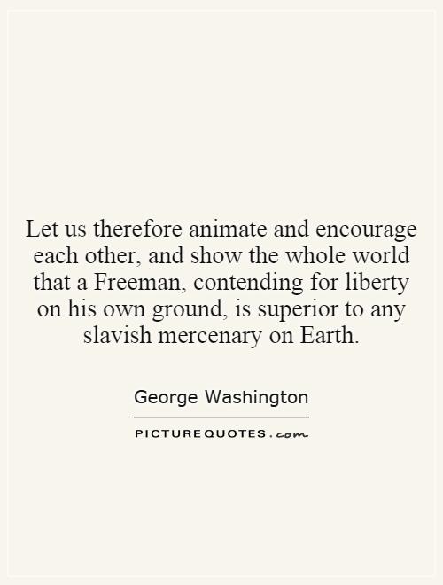 Let us therefore animate and encourage each other, and show the whole world that a Freeman, contending for liberty on his own ground, is superior to any slavish mercenary on Earth Picture Quote #1