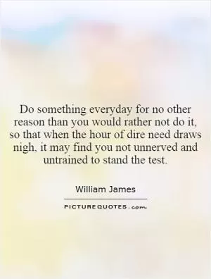 Do something everyday for no other reason than you would rather not do it, so that when the hour of dire need draws nigh, it may find you not unnerved and untrained to stand the test Picture Quote #1