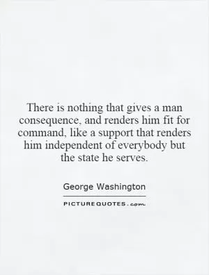 There is nothing that gives a man consequence, and renders him fit for command, like a support that renders him independent of everybody but the state he serves Picture Quote #1