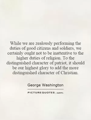 While we are zealously performing the duties of good citizens and soldiers, we certainly ought not to be inattentive to the higher duties of religion. To the distinguished character of patriot, it should be our highest glory to add the more distinguished character of Christian Picture Quote #1