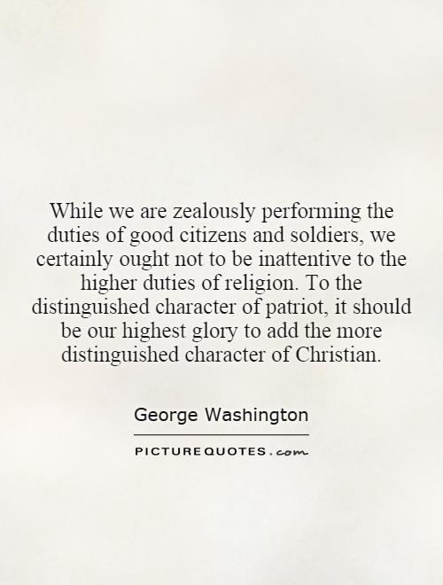 While we are zealously performing the duties of good citizens and soldiers, we certainly ought not to be inattentive to the higher duties of religion. To the distinguished character of patriot, it should be our highest glory to add the more distinguished character of Christian Picture Quote #1