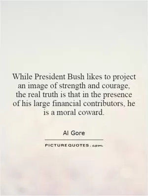 While President Bush likes to project an image of strength and courage, the real truth is that in the presence of his large financial contributors, he is a moral coward Picture Quote #1
