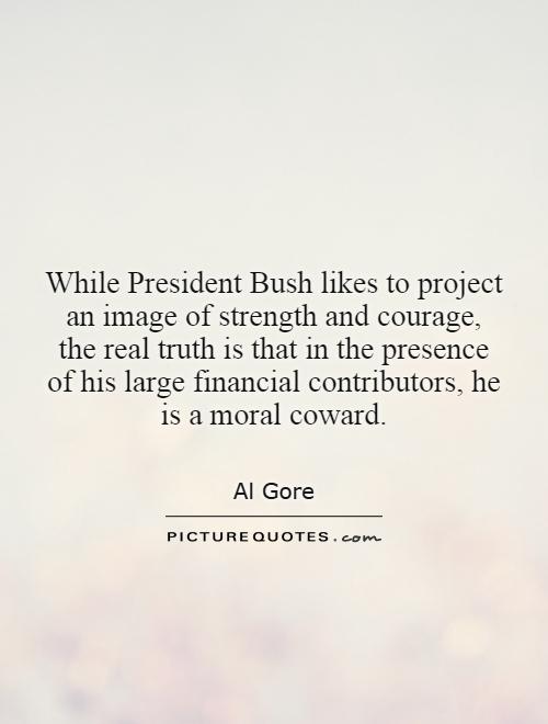 While President Bush likes to project an image of strength and courage, the real truth is that in the presence of his large financial contributors, he is a moral coward Picture Quote #1