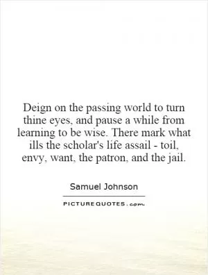 Deign on the passing world to turn thine eyes, and pause a while from learning to be wise. There mark what ills the scholar's life assail - toil, envy, want, the patron, and the jail Picture Quote #1