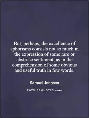 But, perhaps, the excellence of aphorisms consists not so much in the expression of some rare or abstruse sentiment, as in the comprehension of some obvious and useful truth in few words Picture Quote #1