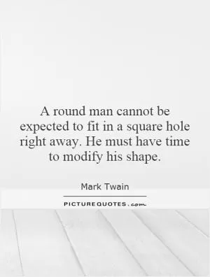 A round man cannot be expected to fit in a square hole right away. He must have time to modify his shape Picture Quote #1