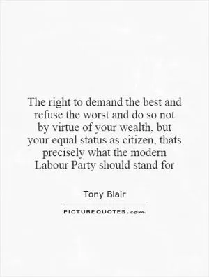 The right to demand the best and refuse the worst and do so not by virtue of your wealth, but your equal status as citizen, thats precisely what the modern Labour Party should stand for Picture Quote #1